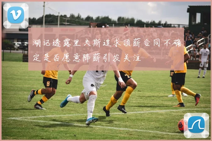 湖记透露里夫斯追求顶薪合同不确定是否愿意降薪引发关注